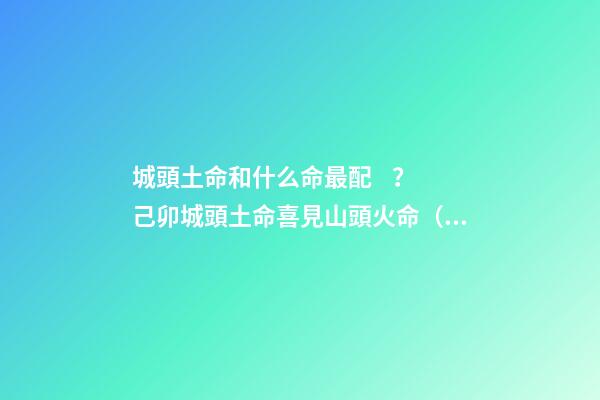 城頭土命和什么命最配？己卯城頭土命喜見山頭火命（城頭土命和山頭火命相配嗎）